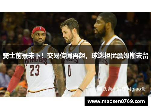 骑士前景未卜！交易传闻再起，球迷担忧詹姆斯去留