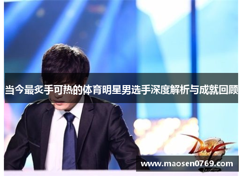 当今最炙手可热的体育明星男选手深度解析与成就回顾