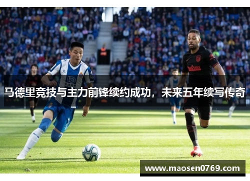 马德里竞技与主力前锋续约成功，未来五年续写传奇