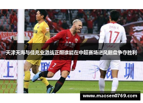 天津天海与佳兆业激战正酣谁能在中超赛场逆风翻盘争夺胜利