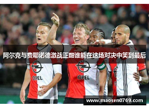 阿尔克与费耶诺德激战正酣谁能在这场对决中笑到最后