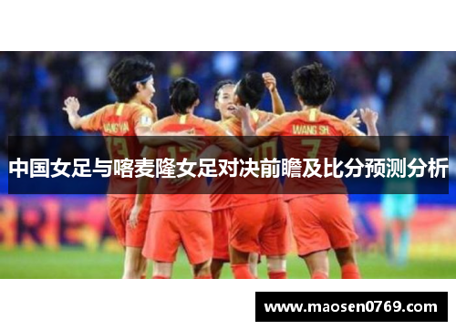 中国女足与喀麦隆女足对决前瞻及比分预测分析